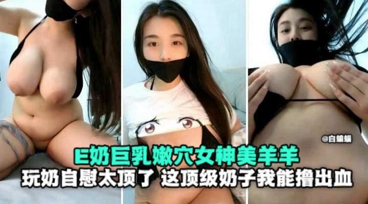 E奶巨乳嫩穴女神美羊羊玩奶自慰太顶了这顶级奶子我能撸出血
