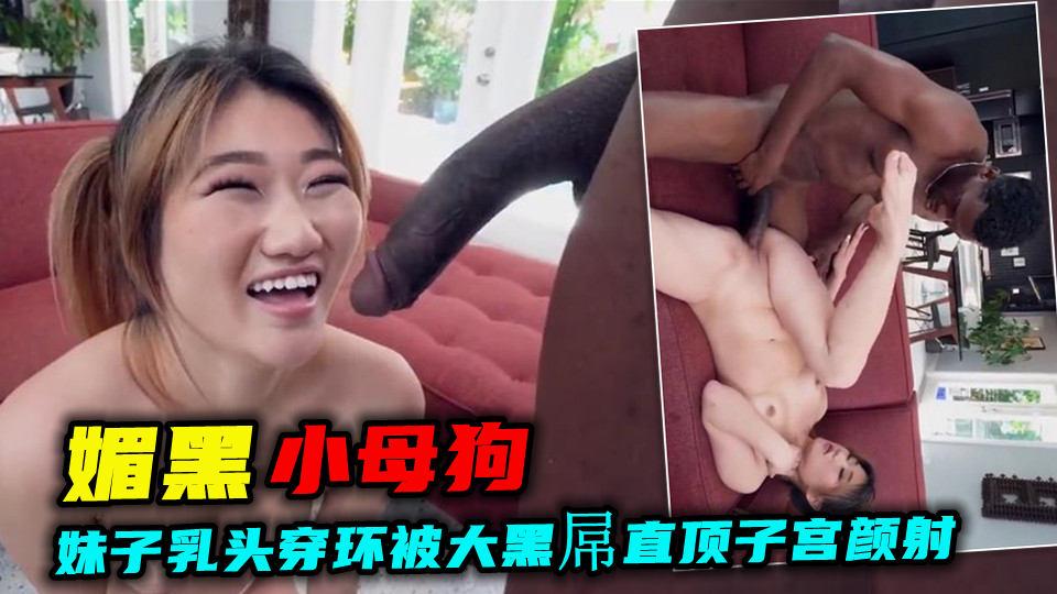 【媚黑小母狗】视觉震撼！妹子乳头穿环被大黑屌直顶子宫颜射