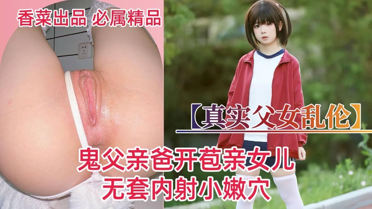 真实父女乱伦！鬼父亲爸开苞亲女儿！无套内射小嫩穴！