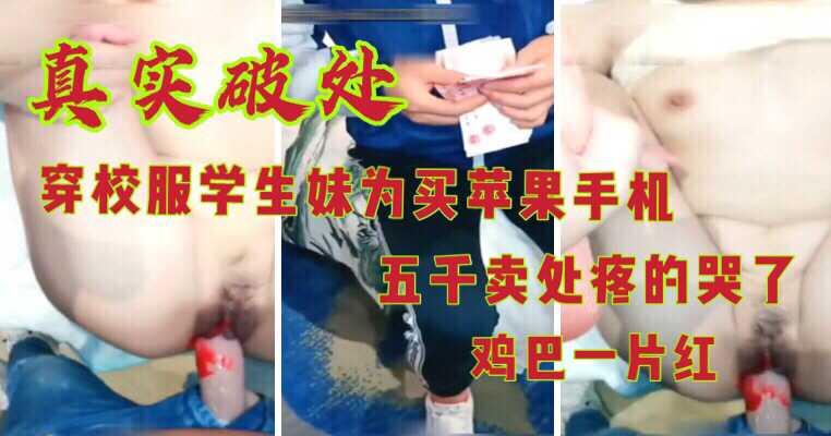真实破处；校服学生妹为买手机五千卖处疼哭鸡巴一片红.